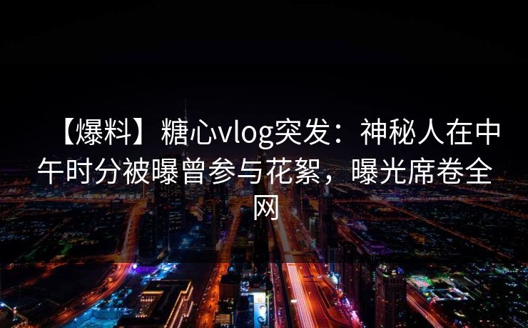【爆料】糖心vlog突发：神秘人在中午时分被曝曾参与花絮，曝光席卷全网