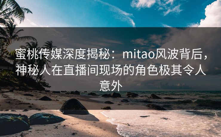 蜜桃传媒深度揭秘：mitao风波背后，神秘人在直播间现场的角色极其令人意外