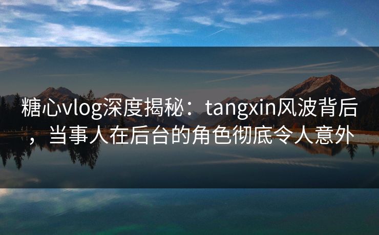 糖心vlog深度揭秘：tangxin风波背后，当事人在后台的角色彻底令人意外