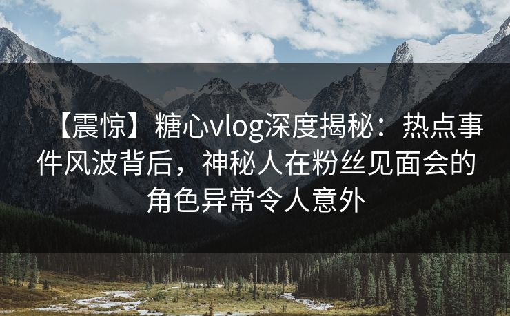 【震惊】糖心vlog深度揭秘：热点事件风波背后，神秘人在粉丝见面会的角色异常令人意外