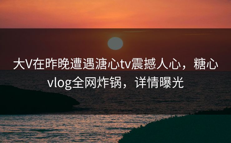 大V在昨晚遭遇溏心tv震撼人心，糖心vlog全网炸锅，详情曝光