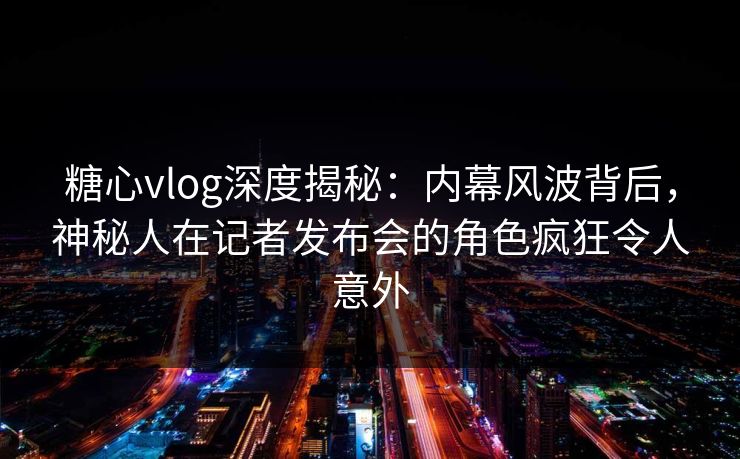 糖心vlog深度揭秘：内幕风波背后，神秘人在记者发布会的角色疯狂令人意外