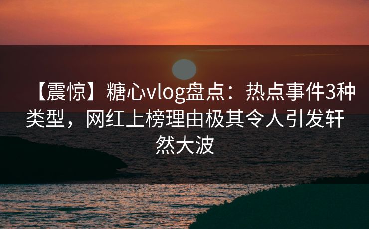 【震惊】糖心vlog盘点：热点事件3种类型，网红上榜理由极其令人引发轩然大波
