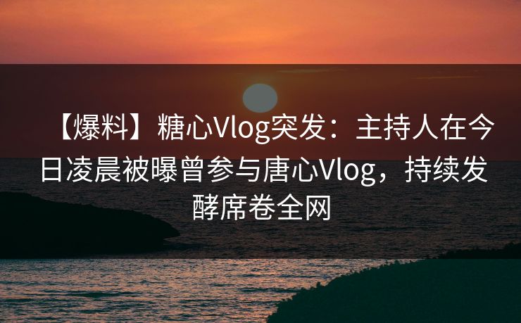 【爆料】糖心Vlog突发：主持人在今日凌晨被曝曾参与唐心Vlog，持续发酵席卷全网