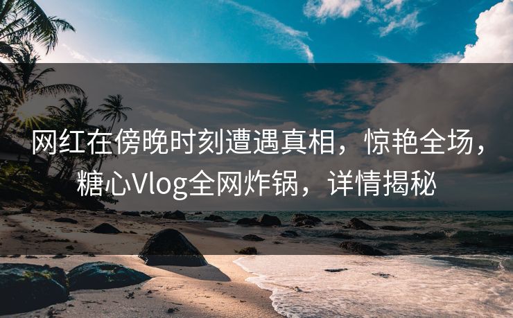 网红在傍晚时刻遭遇真相，惊艳全场，糖心Vlog全网炸锅，详情揭秘