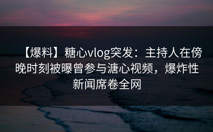 【爆料】糖心vlog突发：主持人在傍晚时刻被曝曾参与溏心视频，爆炸性新闻席卷全网