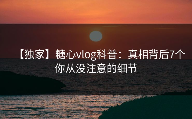 【独家】糖心vlog科普：真相背后7个你从没注意的细节