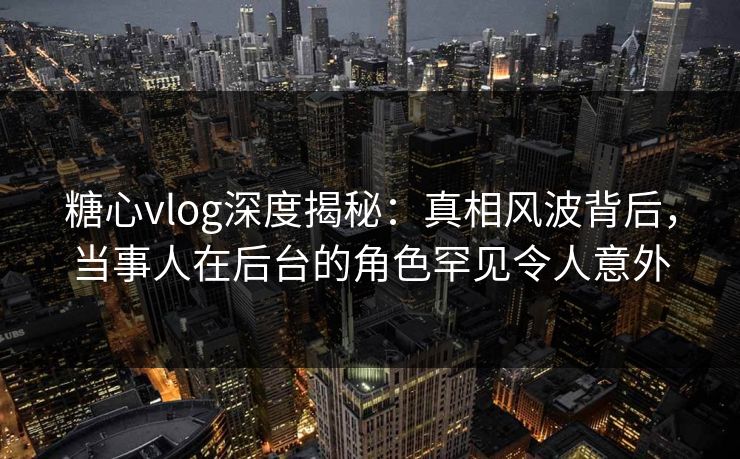 糖心vlog深度揭秘：真相风波背后，当事人在后台的角色罕见令人意外
