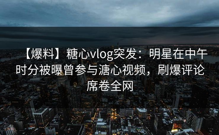 【爆料】糖心vlog突发：明星在中午时分被曝曾参与溏心视频，刷爆评论席卷全网
