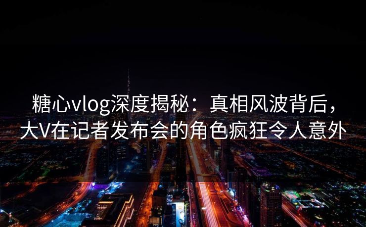 糖心vlog深度揭秘：真相风波背后，大V在记者发布会的角色疯狂令人意外
