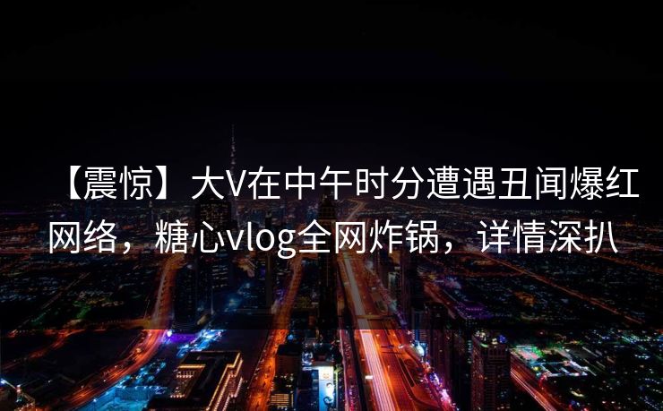 【震惊】大V在中午时分遭遇丑闻爆红网络，糖心vlog全网炸锅，详情深扒