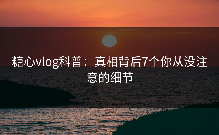 糖心vlog科普：真相背后7个你从没注意的细节
