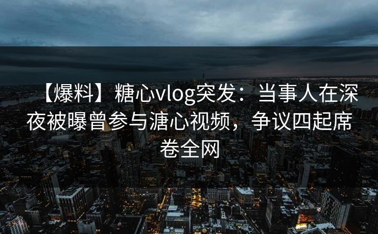 【爆料】糖心vlog突发：当事人在深夜被曝曾参与溏心视频，争议四起席卷全网
