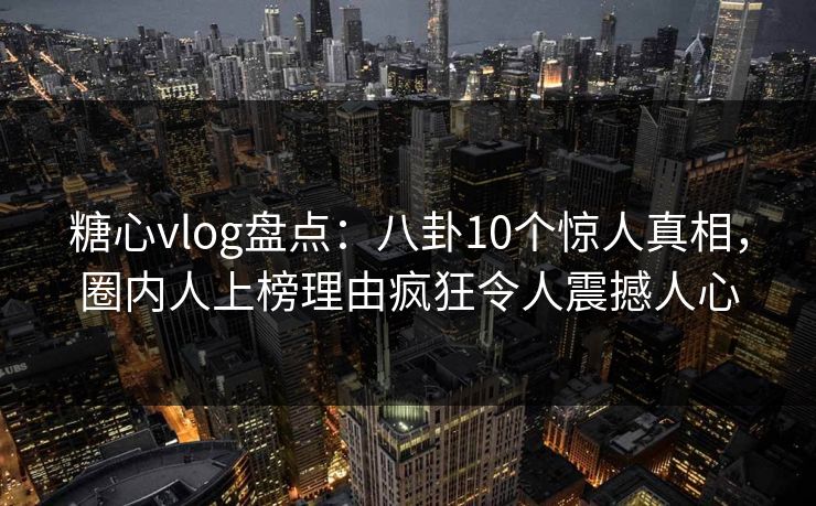 糖心vlog盘点：八卦10个惊人真相，圈内人上榜理由疯狂令人震撼人心