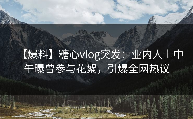 【爆料】糖心vlog突发：业内人士中午曝曾参与花絮，引爆全网热议