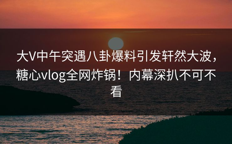 大V中午突遇八卦爆料引发轩然大波，糖心vlog全网炸锅！内幕深扒不可不看