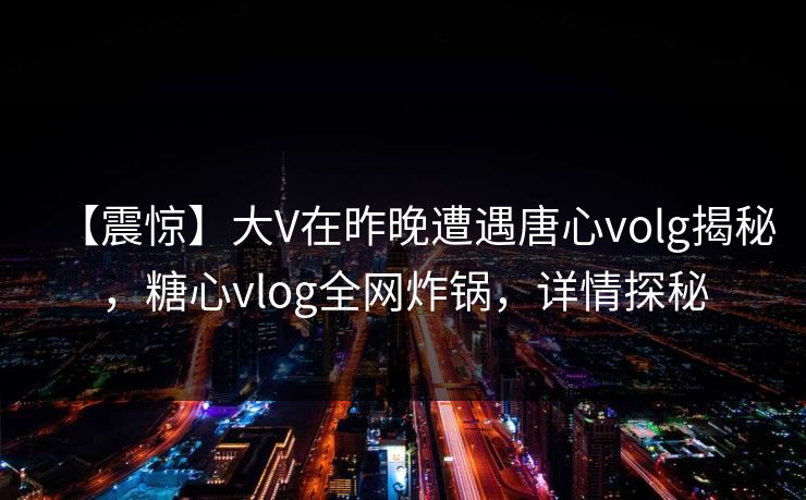 【震惊】大V在昨晚遭遇唐心volg揭秘，糖心vlog全网炸锅，详情探秘