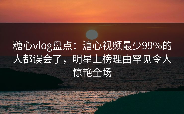 糖心vlog盘点：溏心视频最少99%的人都误会了，明星上榜理由罕见令人惊艳全场