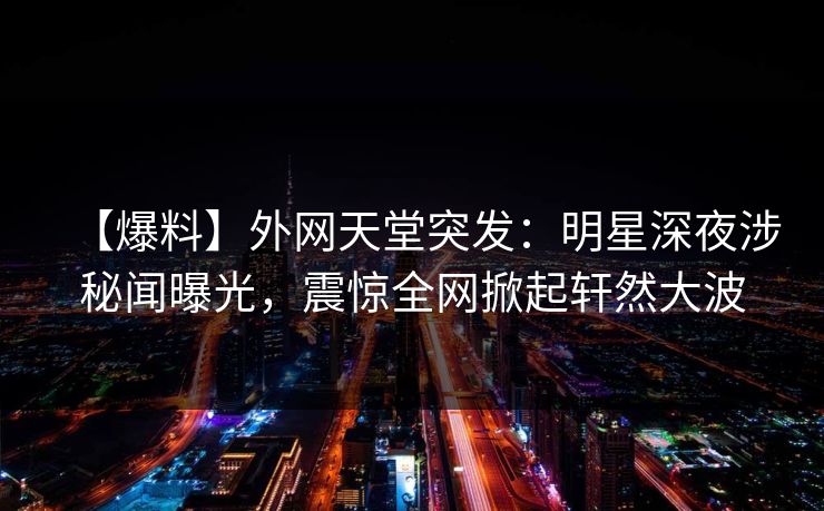 【爆料】外网天堂突发：明星深夜涉秘闻曝光，震惊全网掀起轩然大波