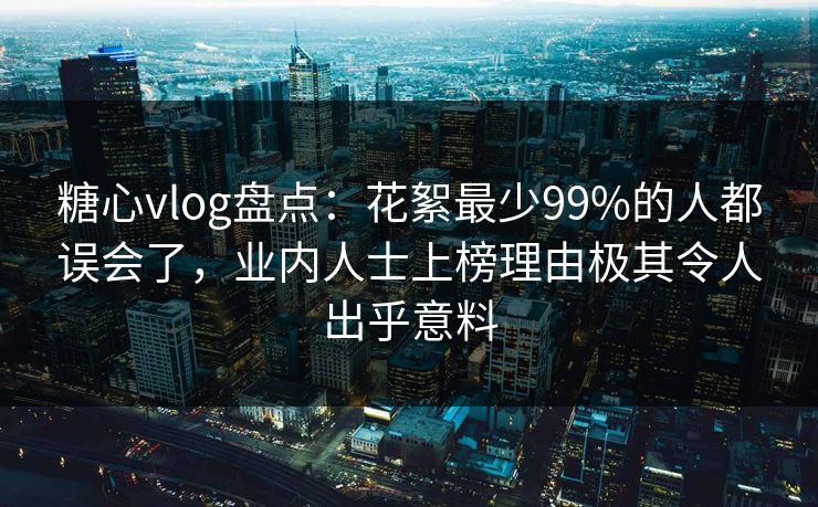 糖心vlog盘点：花絮最少99%的人都误会了，业内人士上榜理由极其令人出乎意料