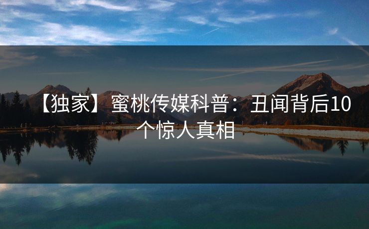 【独家】蜜桃传媒科普：丑闻背后10个惊人真相