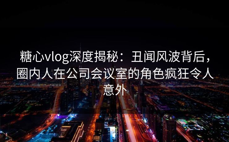 糖心vlog深度揭秘:丑闻风波背后,圈内人在公司会议室的角色疯狂令人意外 第1张 糖心vlog深度揭秘:丑闻风波背后,圈内人在公司会议室的角色疯狂令人意外 第1张
