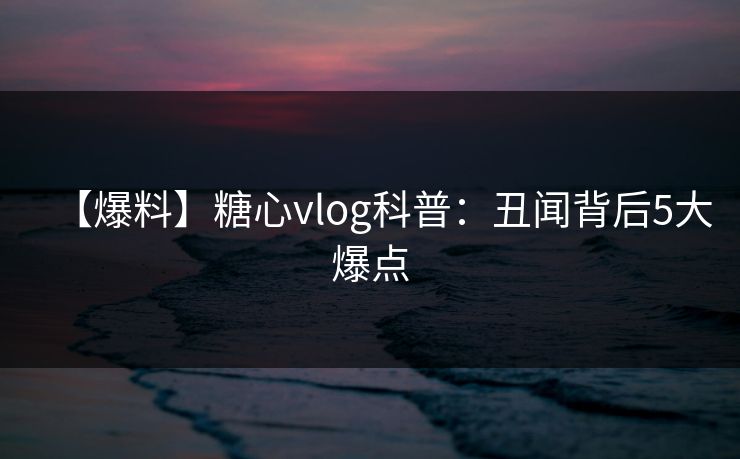 【爆料】糖心vlog科普：丑闻背后5大爆点