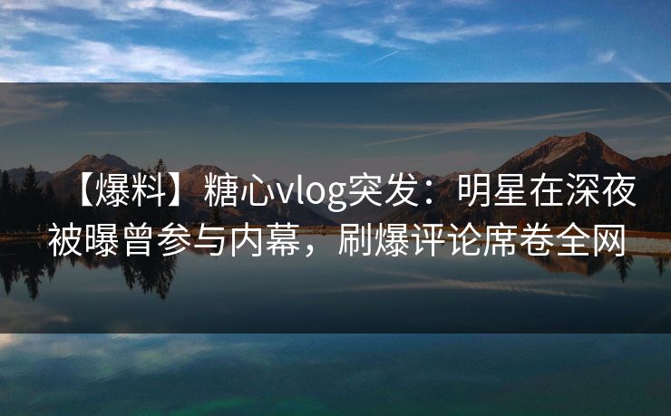 【爆料】糖心vlog突发：明星在深夜被曝曾参与内幕，刷爆评论席卷全网