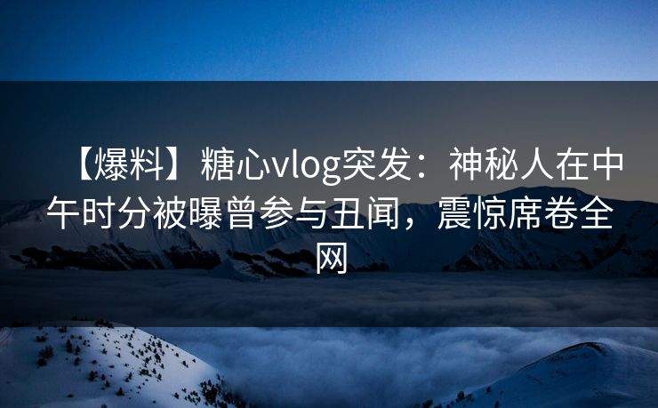 【爆料】糖心vlog突发：神秘人在中午时分被曝曾参与丑闻，震惊席卷全网