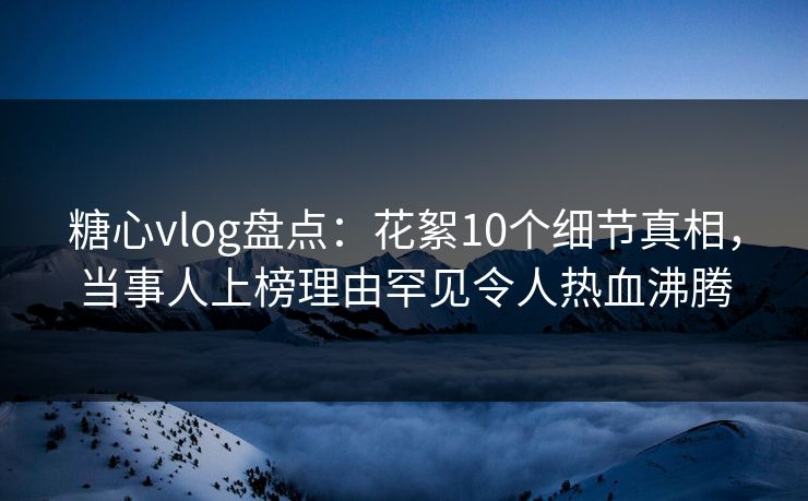 糖心vlog盘点：花絮10个细节真相，当事人上榜理由罕见令人热血沸腾