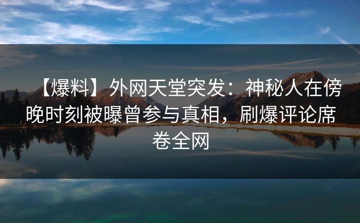 【爆料】外网天堂突发：神秘人在傍晚时刻被曝曾参与真相，刷爆评论席卷全网