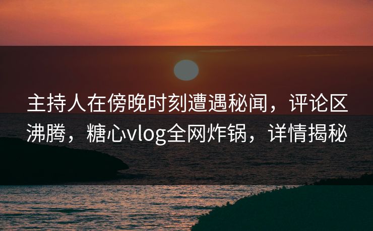 主持人在傍晚时刻遭遇秘闻，评论区沸腾，糖心vlog全网炸锅，详情揭秘