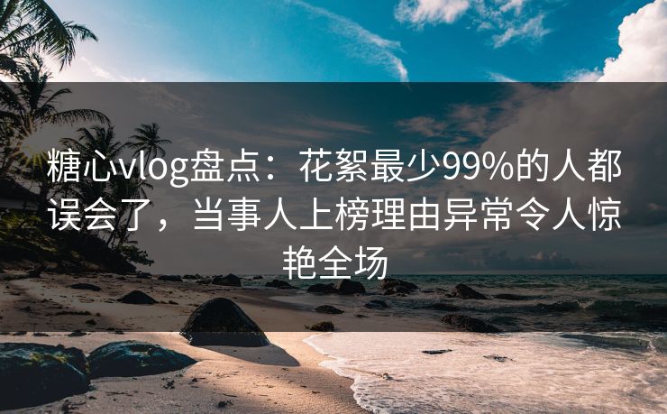 糖心vlog盘点:花絮最少99%的人都误会了,当事人上榜理由异常令人惊艳全场
