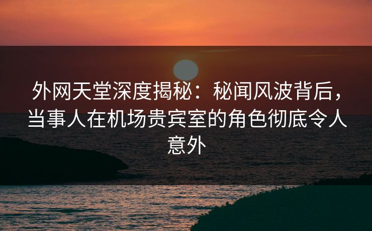 外网天堂深度揭秘:秘闻风波背后,当事人在机场贵宾室的角色彻底令人意外