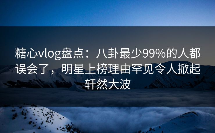 糖心vlog盘点:八卦最少99%的人都误会了,明星上榜理由罕见令人掀起轩然大波 糖心vlog盘点:八卦最少99%的人都误会了,明星上榜理由罕见令人掀起轩然大波