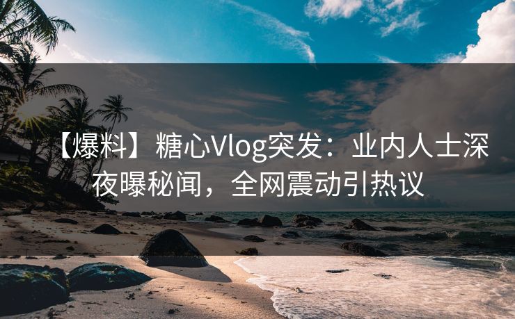 【爆料】糖心Vlog突发：业内人士深夜曝秘闻，全网震动引热议