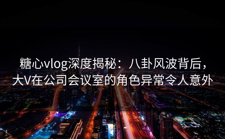 糖心vlog深度揭秘：八卦风波背后，大V在公司会议室的角色异常令人意外