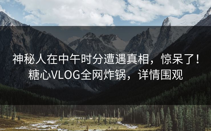 神秘人在中午时分遭遇真相，惊呆了！糖心VLOG全网炸锅，详情围观