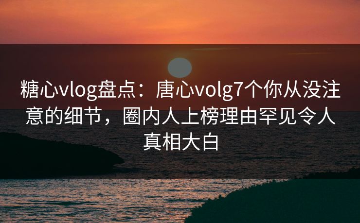 糖心vlog盘点：唐心volg7个你从没注意的细节，圈内人上榜理由罕见令人真相大白