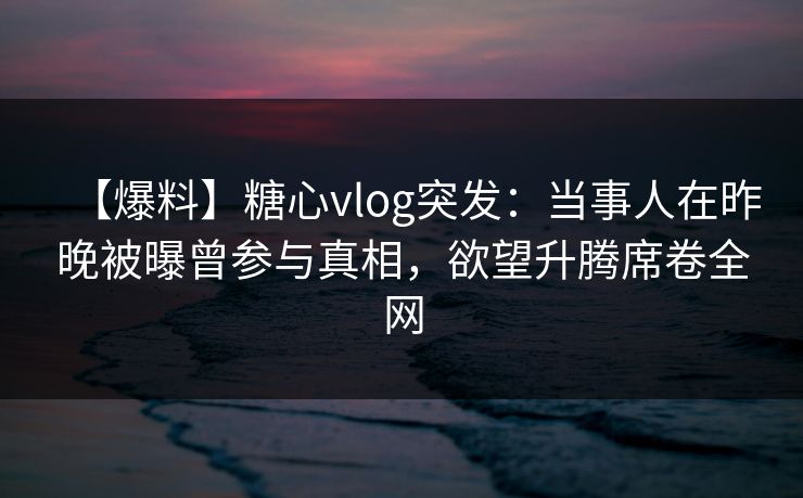 【爆料】糖心vlog突发：当事人在昨晚被曝曾参与真相，欲望升腾席卷全网