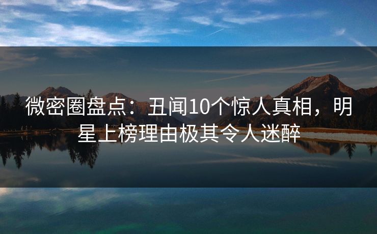 微密圈盘点：丑闻10个惊人真相，明星上榜理由极其令人迷醉
