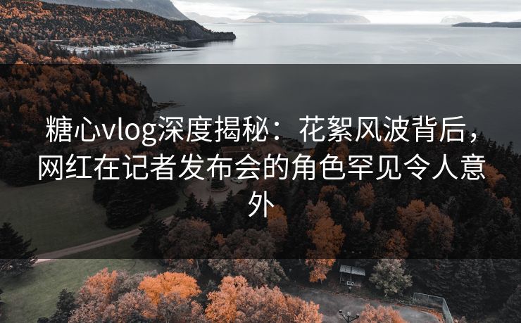 糖心vlog深度揭秘：花絮风波背后，网红在记者发布会的角色罕见令人意外