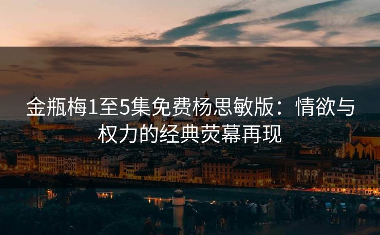 金瓶梅1至5集免费杨思敏版:情欲与权力的经典荧幕再现 金瓶梅1至5集免费杨思敏版:情欲与权力的经典荧幕再现