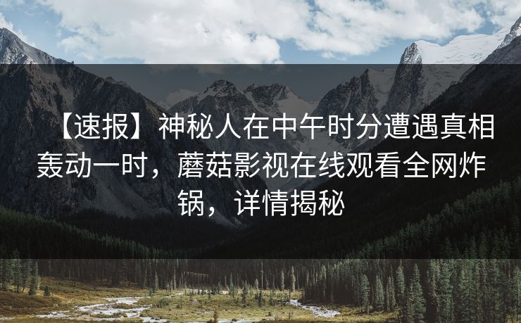 【速报】神秘人在中午时分遭遇真相轰动一时，蘑菇影视在线观看全网炸锅，详情揭秘