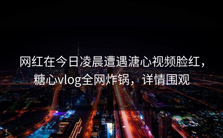 网红在今日凌晨遭遇溏心视频脸红，糖心vlog全网炸锅，详情围观