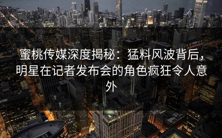 蜜桃传媒深度揭秘:猛料风波背后,明星在记者发布会的角色疯狂令人意外 蜜桃传媒深度揭秘:猛料风波背后,明星在记者发布会的角色疯狂令人意外