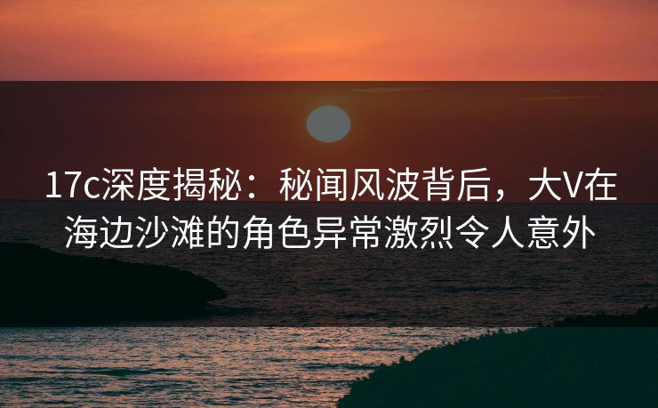 17c深度揭秘:秘闻风波背后,大V在海边沙滩的角色异常激烈令人意外