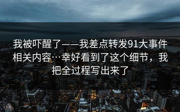我被吓醒了——我差点转发91大事件相关内容…幸好看到了这个细节，我把全过程写出来了  第1张