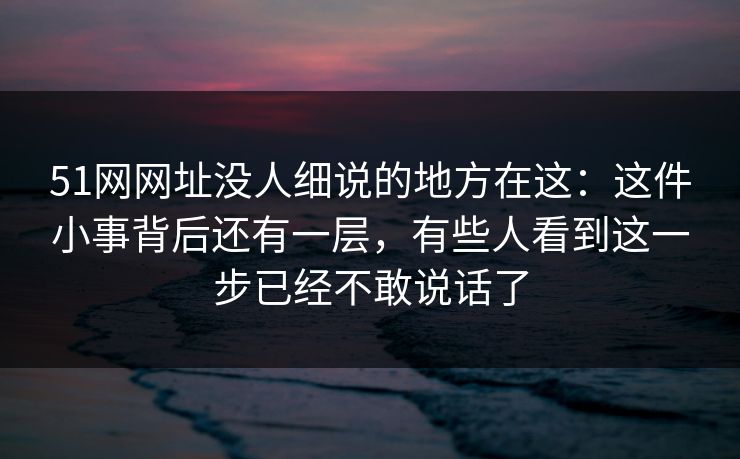 51网网址没人细说的地方在这：这件小事背后还有一层，有些人看到这一步已经不敢说话了