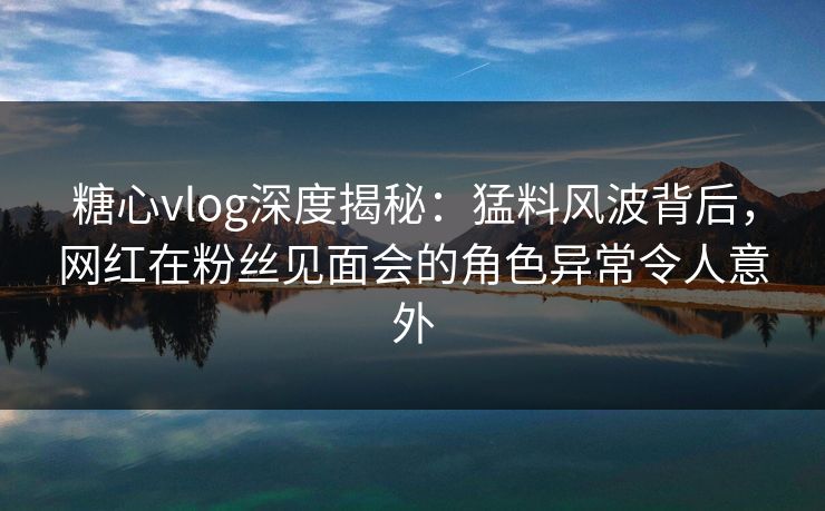 糖心vlog深度揭秘：猛料风波背后，网红在粉丝见面会的角色异常令人意外